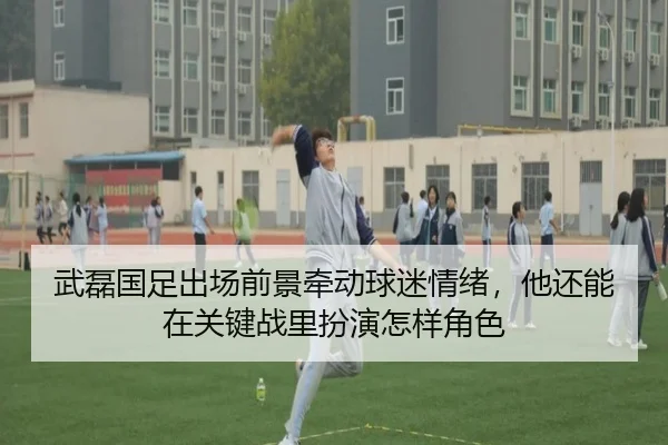 武磊国足出场前景牵动球迷情绪，他还能在关键战里扮演怎样角色