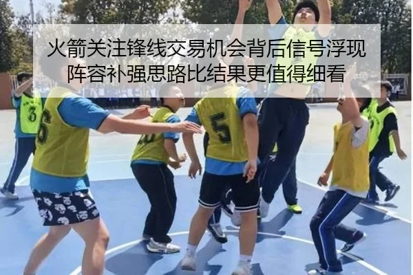 火箭关注锋线交易机会背后信号浮现 阵容补强思路比结果更值得细看